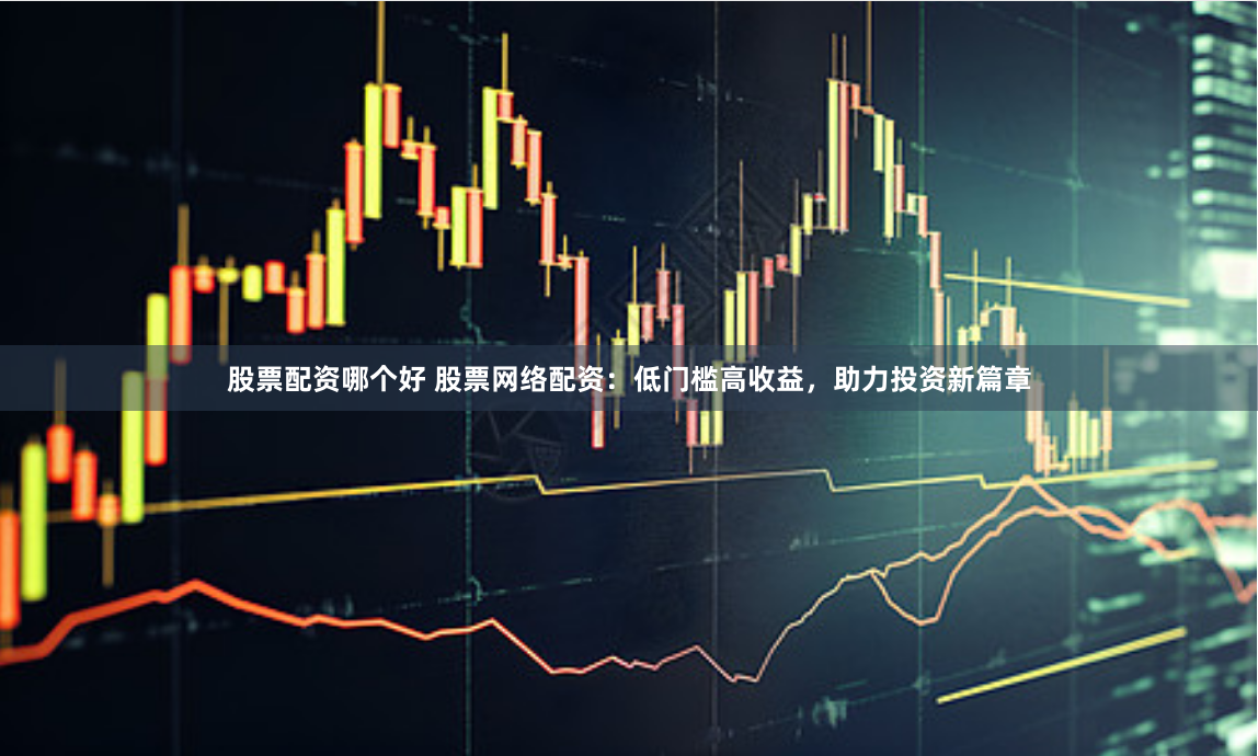 股票配资哪个好 股票网络配资：低门槛高收益，助力投资新篇章