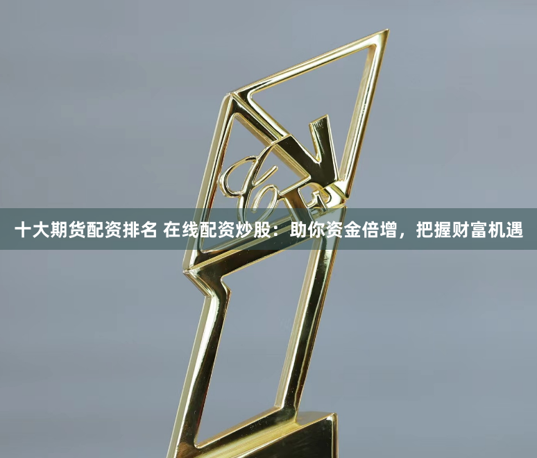 十大期货配资排名 在线配资炒股：助你资金倍增，把握财富机遇