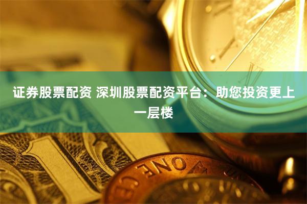 证券股票配资 深圳股票配资平台：助您投资更上一层楼