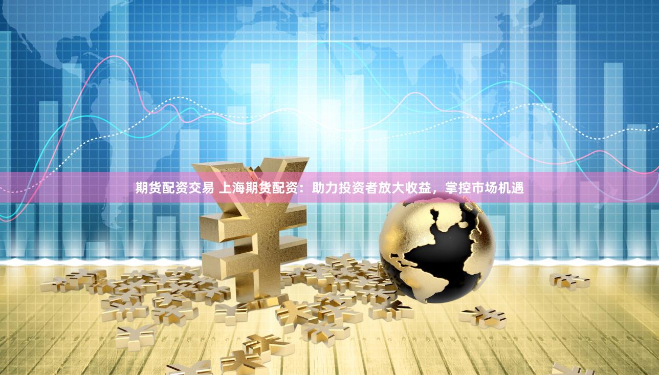 期货配资交易 上海期货配资：助力投资者放大收益，掌控市场机遇