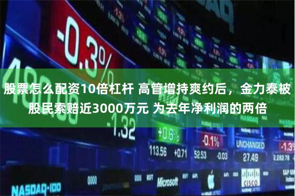 股票怎么配资10倍杠杆 高管增持爽约后，金力泰被股民索赔近3000万元 为去年净利润的两倍