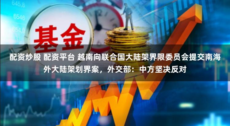 配资炒股 配资平台 越南向联合国大陆架界限委员会提交南海外大陆架划界案，外交部：中方坚决反对