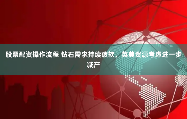 股票配资操作流程 钻石需求持续疲软，英美资源考虑进一步减产