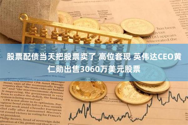 股票配债当天把股票卖了 高位套现 英伟达CEO黄仁勋出售3060万美元股票