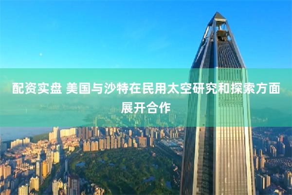 配资实盘 美国与沙特在民用太空研究和探索方面展开合作