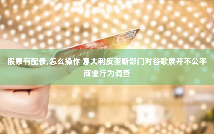 股票有配债,怎么操作 意大利反垄断部门对谷歌展开不公平商业行为调查