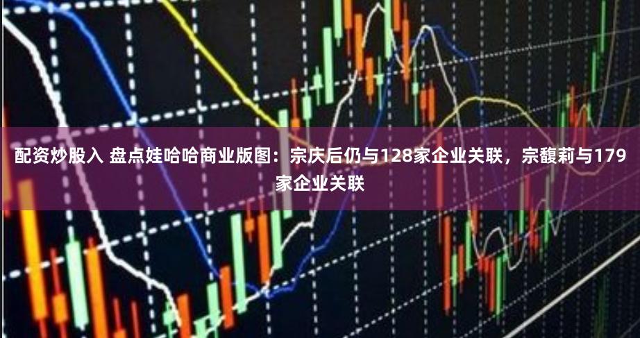 配资炒股入 盘点娃哈哈商业版图：宗庆后仍与128家企业关联，宗馥莉与179家企业关联