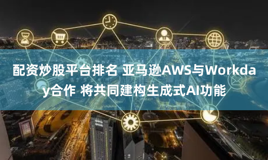 配资炒股平台排名 亚马逊AWS与Workday合作 将共同建构生成式AI功能