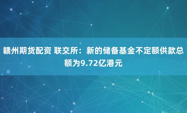 赣州期货配资 联交所：新的储备基金不定额供款总额为9.72亿港元