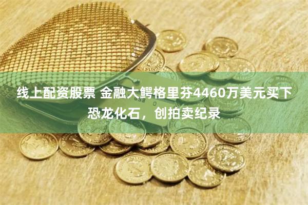 线上配资股票 金融大鳄格里芬4460万美元买下恐龙化石，创拍卖纪录