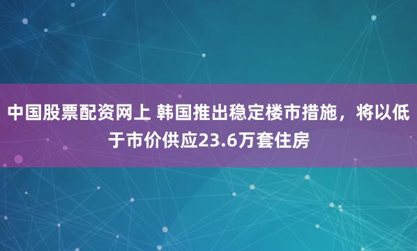 中国股票配资网上 韩国推出稳定楼市措施，将以低于市价供应23.6万套住房