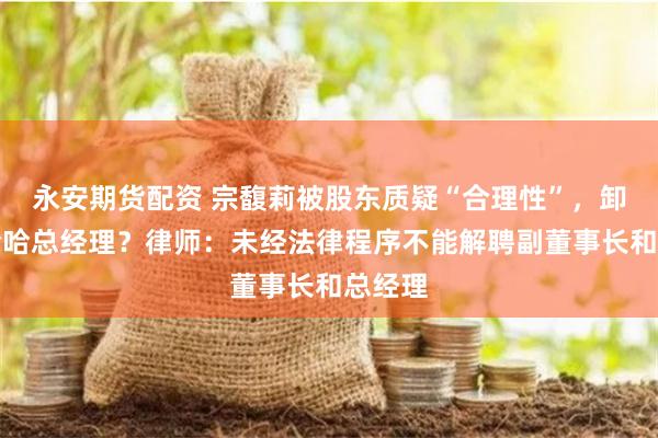 永安期货配资 宗馥莉被股东质疑“合理性”，卸任娃哈哈总经理？律师：未经法律程序不能解聘副董事长和总经理
