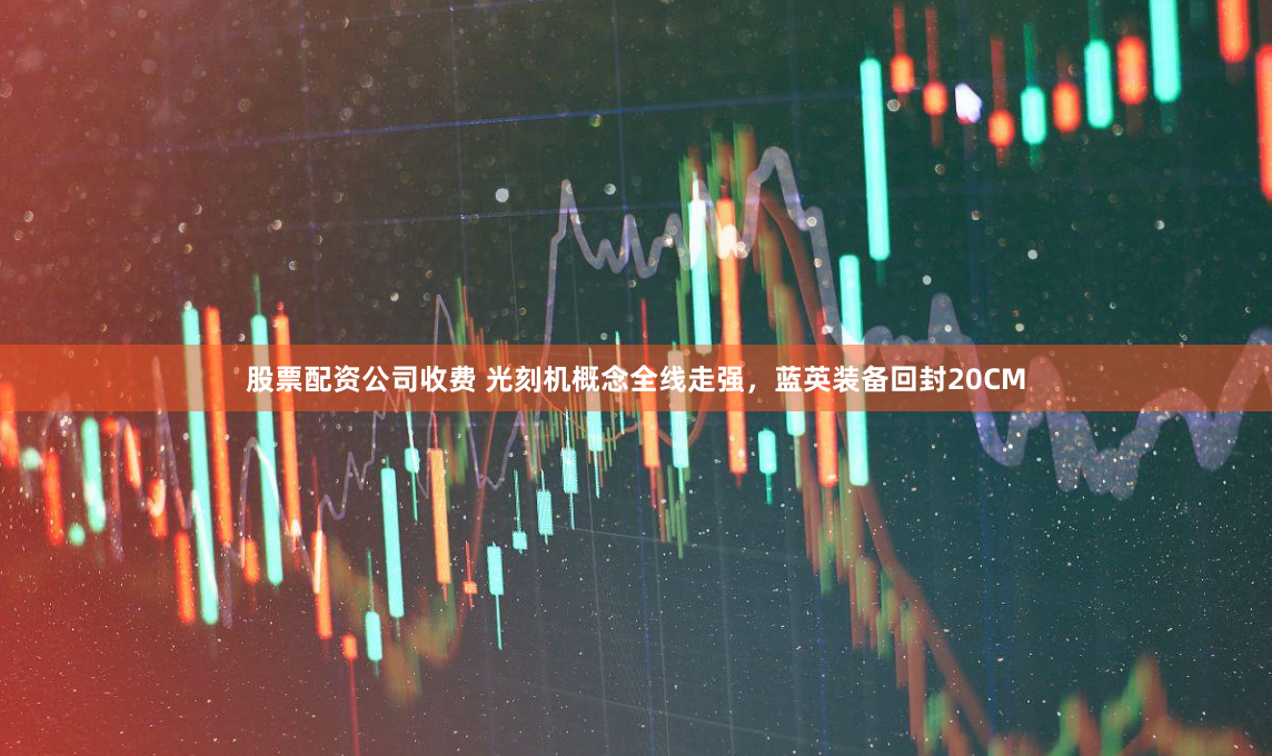 股票配资公司收费 光刻机概念全线走强，蓝英装备回封20CM