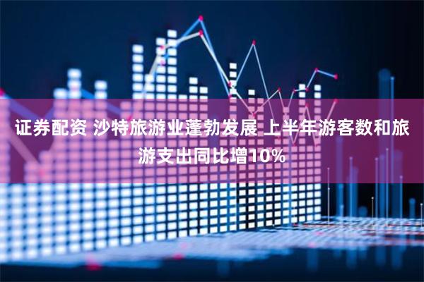 证券配资 沙特旅游业蓬勃发展 上半年游客数和旅游支出同比增10%