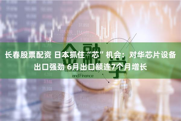 长春股票配资 日本抓住“芯”机会：对华芯片设备出口强劲 6月出口额连7个月增长