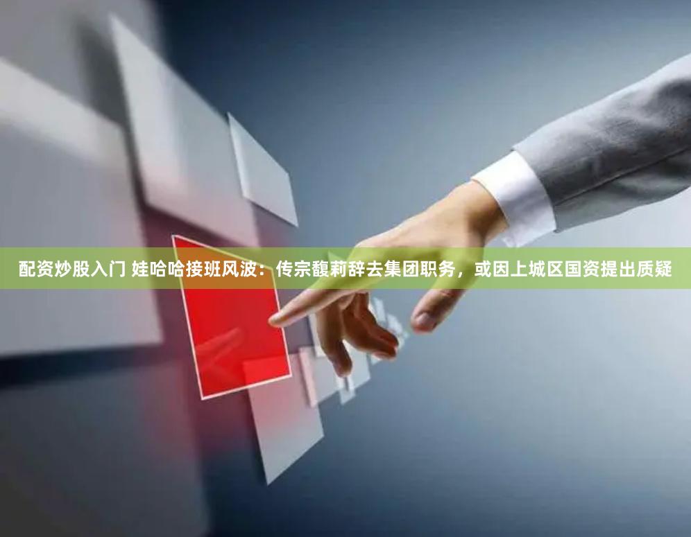配资炒股入门 娃哈哈接班风波：传宗馥莉辞去集团职务，或因上城区国资提出质疑