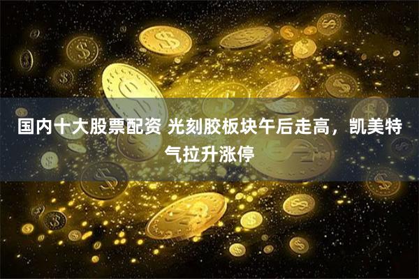 国内十大股票配资 光刻胶板块午后走高，凯美特气拉升涨停