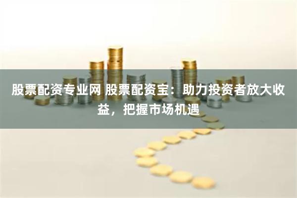 股票配资专业网 股票配资宝：助力投资者放大收益，把握市场机遇