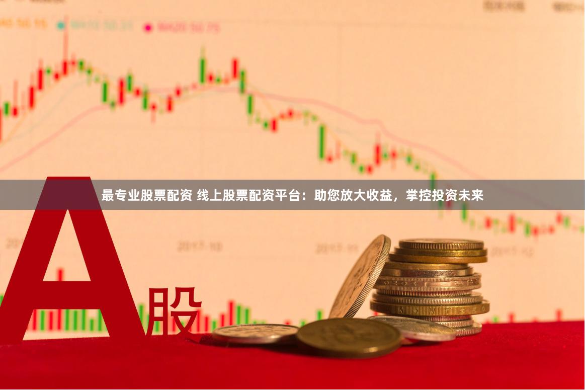 最专业股票配资 线上股票配资平台：助您放大收益，掌控投资未来