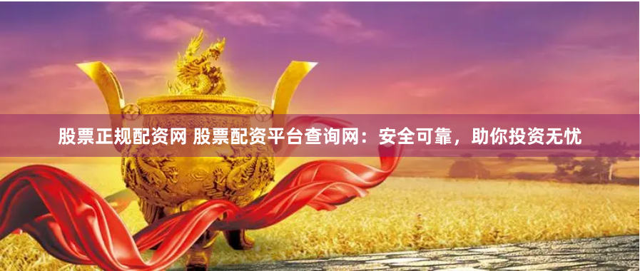 股票正规配资网 股票配资平台查询网：安全可靠，助你投资无忧