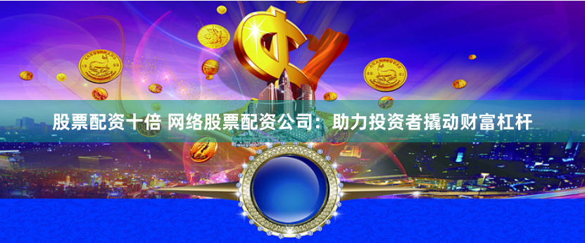 股票配资十倍 网络股票配资公司：助力投资者撬动财富杠杆