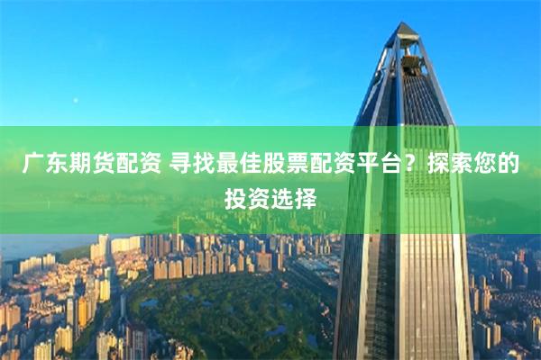 广东期货配资 寻找最佳股票配资平台？探索您的投资选择