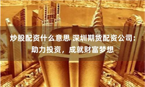炒股配资什么意思 深圳期货配资公司：助力投资，成就财富梦想