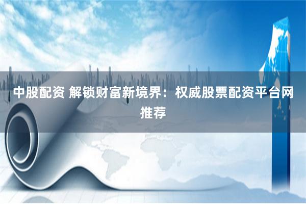 中股配资 解锁财富新境界：权威股票配资平台网推荐