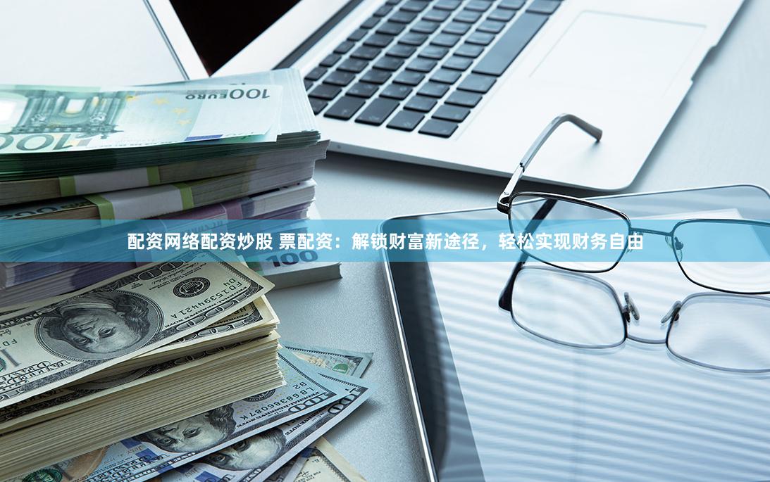 配资网络配资炒股 票配资：解锁财富新途径，轻松实现财务自由