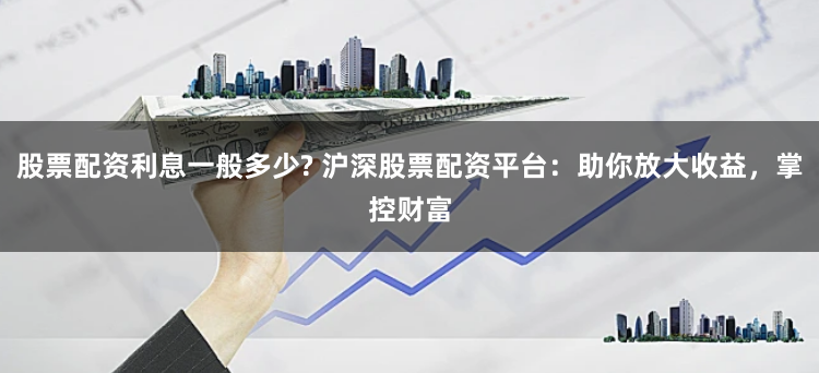 股票配资利息一般多少? 沪深股票配资平台：助你放大收益，掌控财富