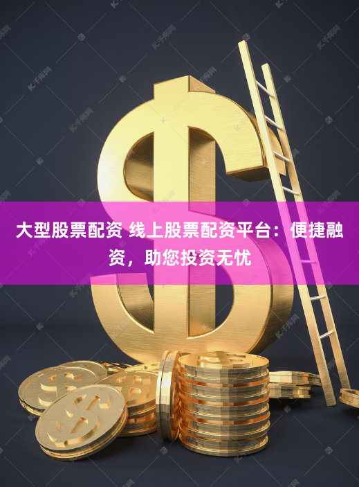 大型股票配资 线上股票配资平台：便捷融资，助您投资无忧