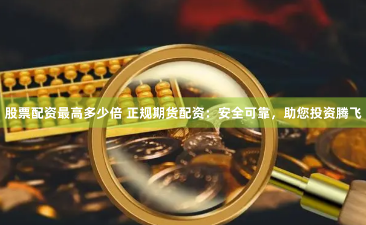 股票配资最高多少倍 正规期货配资：安全可靠，助您投资腾飞