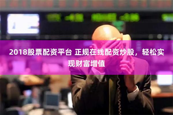 2018股票配资平台 正规在线配资炒股，轻松实现财富增值
