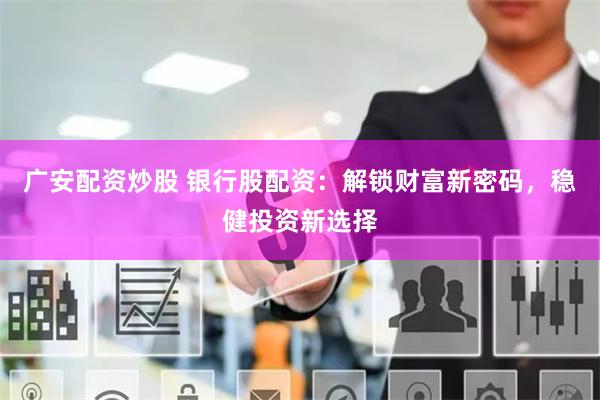 广安配资炒股 银行股配资：解锁财富新密码，稳健投资新选择