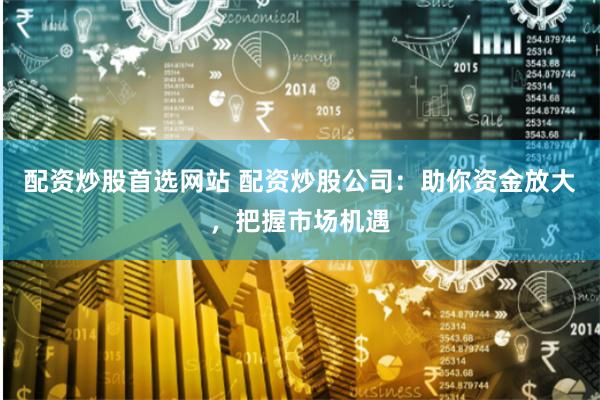 配资炒股首选网站 配资炒股公司：助你资金放大，把握市场机遇