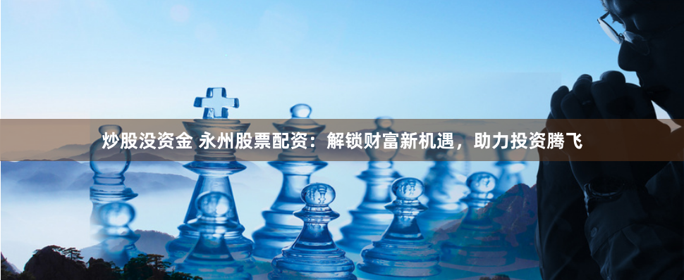 炒股没资金 永州股票配资：解锁财富新机遇，助力投资腾飞