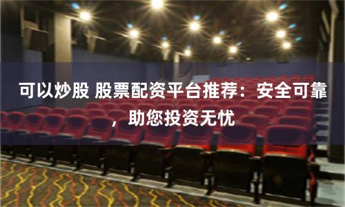 可以炒股 股票配资平台推荐:安全可靠,助您投资无忧