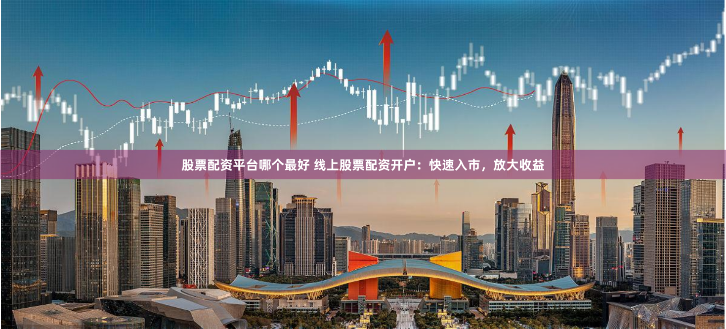 股票配资平台哪个最好 线上股票配资开户：快速入市，放大收益
