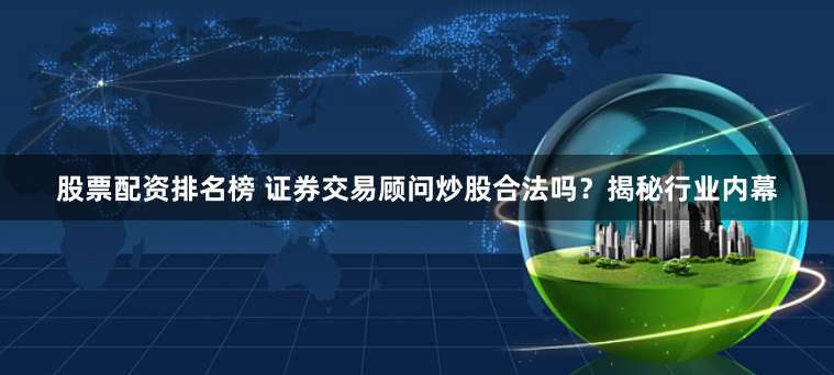 股票配资排名榜 证券交易顾问炒股合法吗？揭秘行业内幕