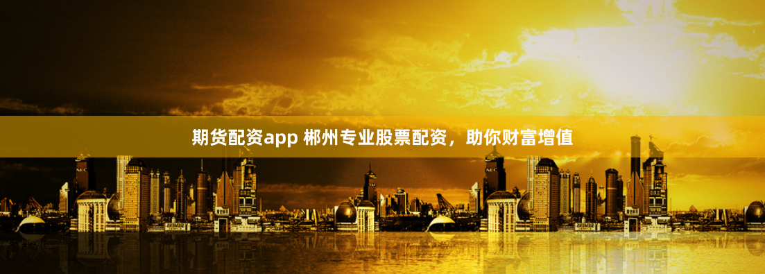 期货配资app 郴州专业股票配资，助你财富增值