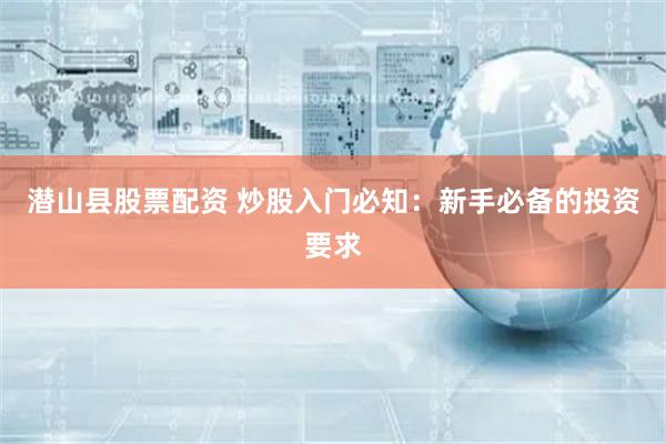 潜山县股票配资 炒股入门必知：新手必备的投资要求