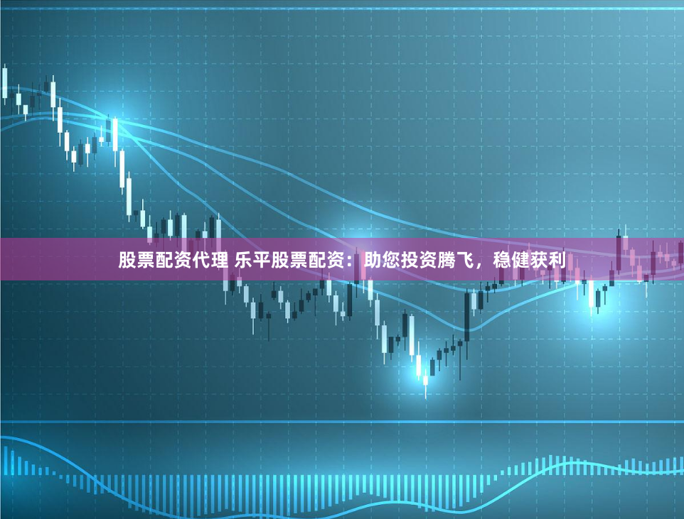 股票配资代理 乐平股票配资：助您投资腾飞，稳健获利