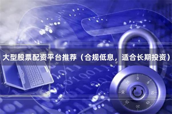 大型股票配资平台推荐（合规低息，适合长期投资）