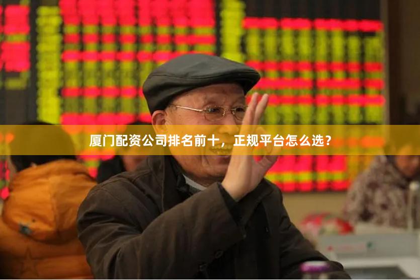 厦门配资公司排名前十,正规平台怎么选?