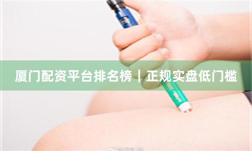 厦门配资平台排名榜｜正规实盘低门槛